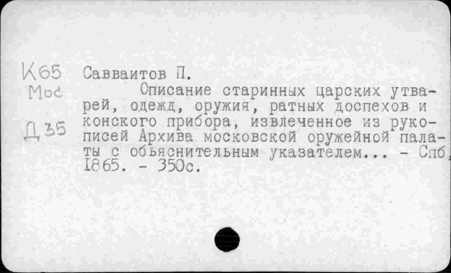 ﻿К 65
Мое
ДЬ5
Савваитов П.
Описание старинных царских утварей, одежд, оружия, ратных доспехов и конского прибора, извлеченное из рукописей Архива московской оружейной палаты с объяснительным указателем... - Спб 1665. - 350с.